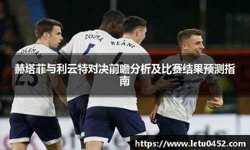 赫塔菲与利云特对决前瞻分析及比赛结果预测指南